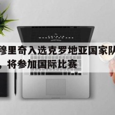 爱游戏-穆里奇入选克罗地亚国家队，将参加国际比赛()