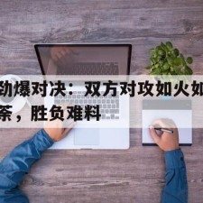 爱游戏-劲爆对决：双方对攻如火如荼，胜负难料()