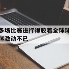 爱游戏官方入口-多场比赛进行得胶着全球球迷激动不已()