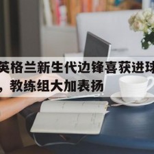 爱游戏中国-英格兰新生代边锋喜获进球，教练组大加表扬()