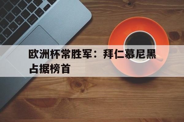 爱游戏官网-欧洲杯常胜军：拜仁慕尼黑占据榜首(冠军欧洲慕尼黑城记)  第1张