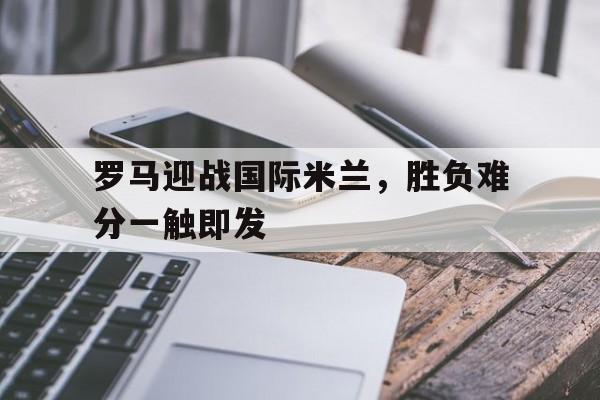 爱游戏官方入口-罗马迎战国际米兰，胜负难分一触即发()  第1张